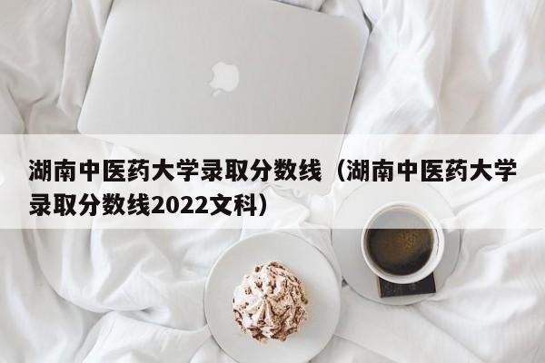 湖南中医药大学录取分数线（湖南中医药大学录取分数线2022文科）