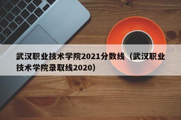 武汉职业技术学院2021分数线（武汉职业技术学院录取线2020）