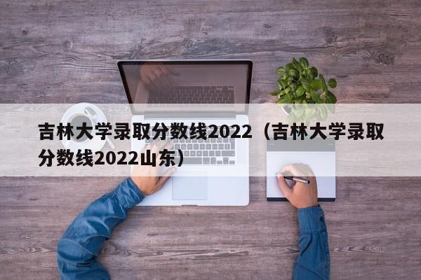 吉林大学录取分数线2022（吉林大学录取分数线2022山东）