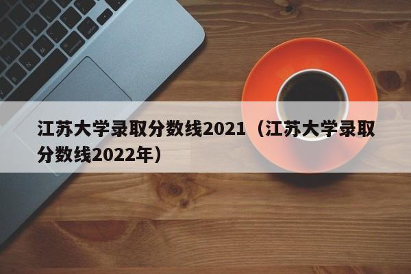 江苏大学录取分数线2021（江苏大学录取分数线2022年）