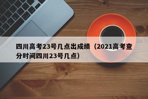 四川高考23号几点出成绩（2021高考查分时间四川23号几点）