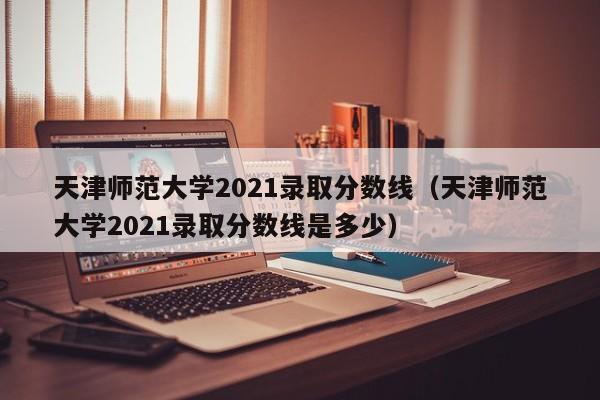 天津师范大学2021录取分数线（天津师范大学2021录取分数线是多少）