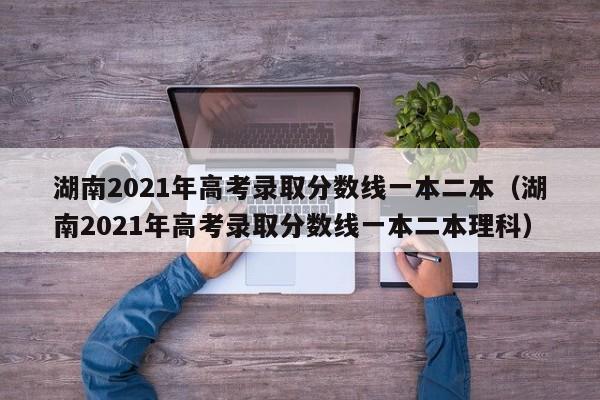 湖南2021年高考录取分数线一本二本（湖南2021年高考录取分数线一本二本理科）