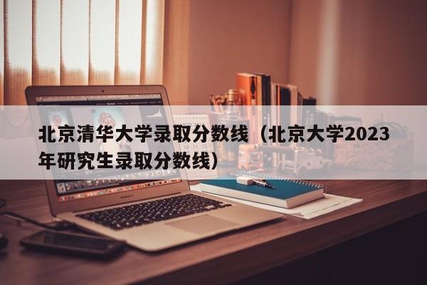 北京清华大学录取分数线（北京大学2023年研究生录取分数线）