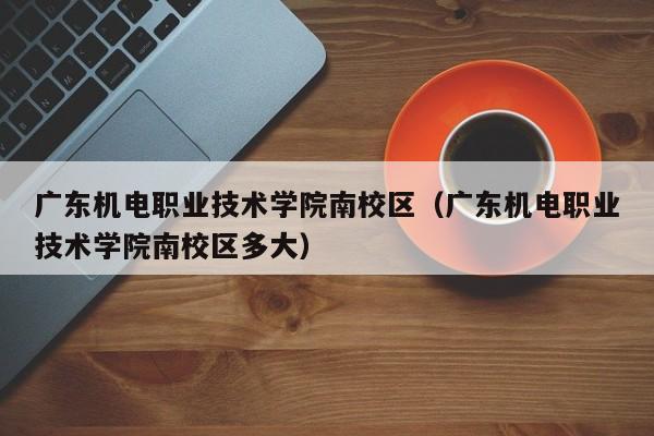 广东机电职业技术学院南校区（广东机电职业技术学院南校区多大）