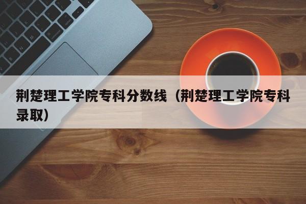 荆楚理工学院专科分数线（荆楚理工学院专科录取）