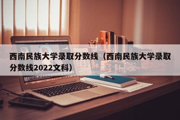 西南民族大学录取分数线（西南民族大学录取分数线2022文科）