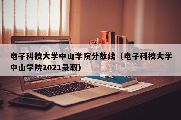 电子科技大学中山学院分数线（电子科技大学中山学院2021录取）