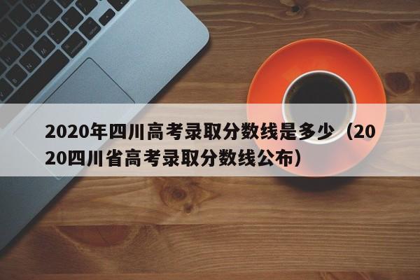 2020年四川高考录取分数线是多少（2020四川省高考录取分数线公布）