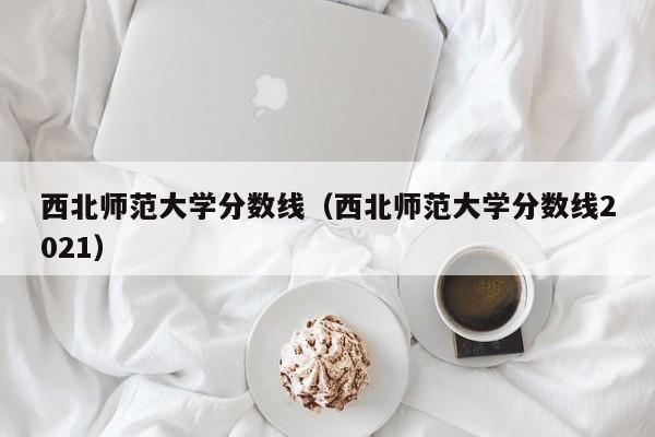 西北师范大学分数线（西北师范大学分数线2021）