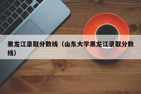 黑龙江录取分数线（山东大学黑龙江录取分数线）