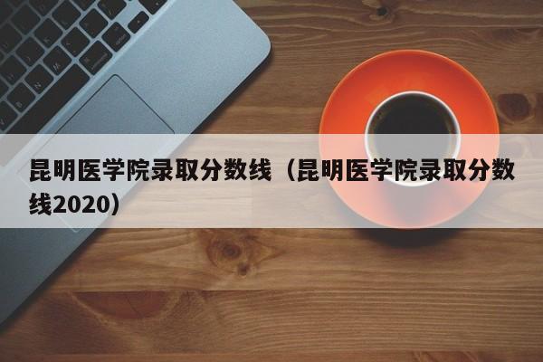 昆明医学院录取分数线（昆明医学院录取分数线2020）