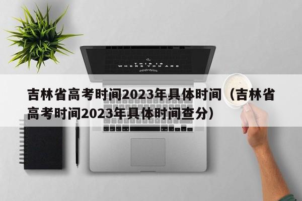 吉林省高考时间2023年具体时间（吉林省高考时间2023年具体时间查分）