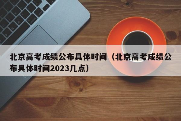 北京高考成绩公布具体时间（北京高考成绩公布具体时间2023几点）