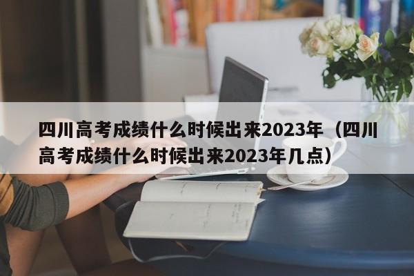 四川高考成绩什么时候出来2023年（四川高考成绩什么时候出来2023年几点）