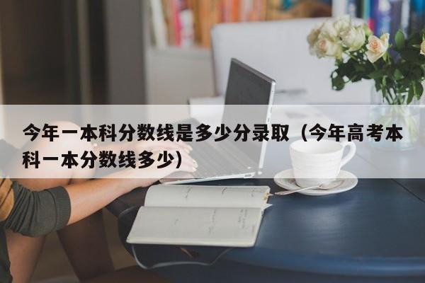 今年一本科分数线是多少分录取（今年高考本科一本分数线多少）