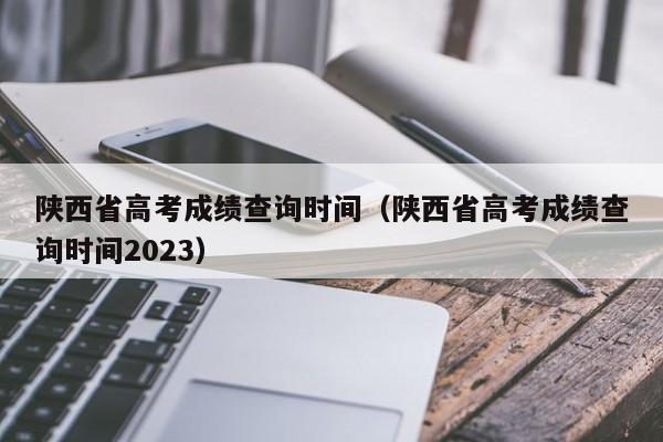 陕西省高考成绩查询时间（陕西省高考成绩查询时间2023）