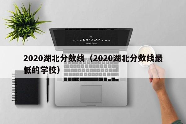 2020湖北分数线（2020湖北分数线最低的学校）