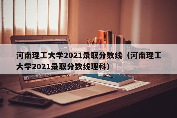 河南理工大学2021录取分数线（河南理工大学2021录取分数线理科）