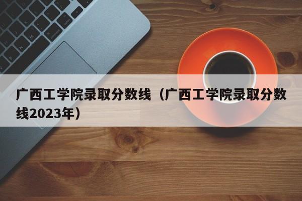 广西工学院录取分数线（广西工学院录取分数线2023年）