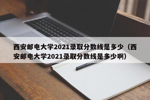 西安邮电大学2021录取分数线是多少（西安邮电大学2021录取分数线是多少啊）