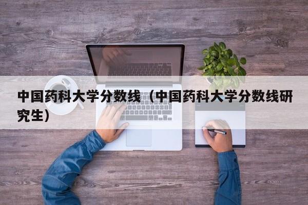 中国药科大学分数线（中国药科大学分数线研究生）