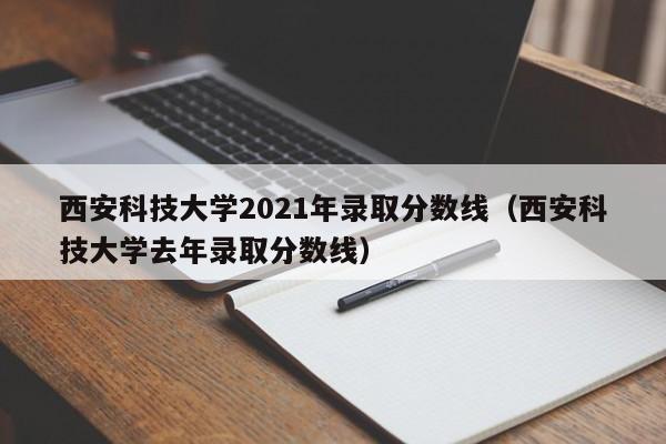 西安科技大学2021年录取分数线（西安科技大学去年录取分数线）