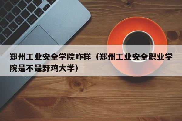 郑州工业安全学院咋样（郑州工业安全职业学院是不是野鸡大学）