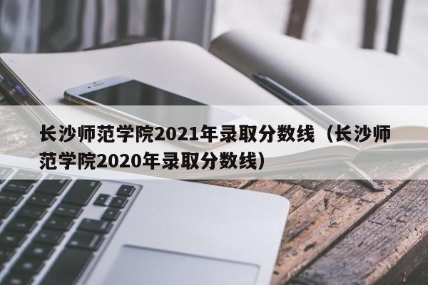 长沙师范学院2021年录取分数线（长沙师范学院2020年录取分数线）