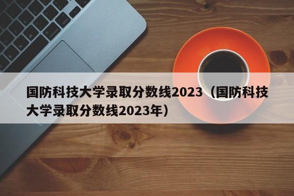 国防科技大学录取分数线2023（国防科技大学录取分数线2023年）