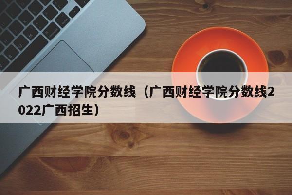 广西财经学院分数线（广西财经学院分数线2022广西招生）