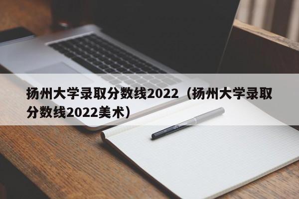 扬州大学录取分数线2022（扬州大学录取分数线2022美术）