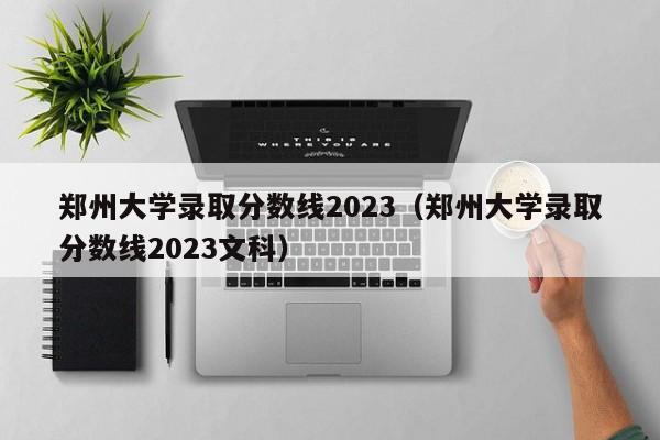 郑州大学录取分数线2023（郑州大学录取分数线2023文科）