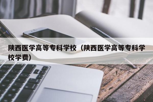 陕西医学高等专科学校（陕西医学高等专科学校学费）