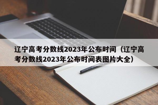 辽宁高考分数线2023年公布时间（辽宁高考分数线2023年公布时间表图片大全）