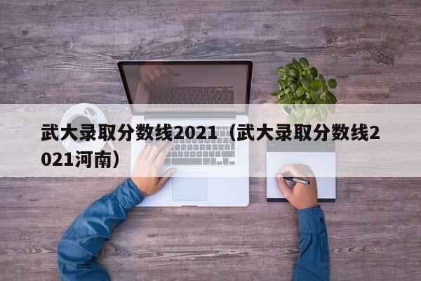 武大录取分数线2021（武大录取分数线2021河南）