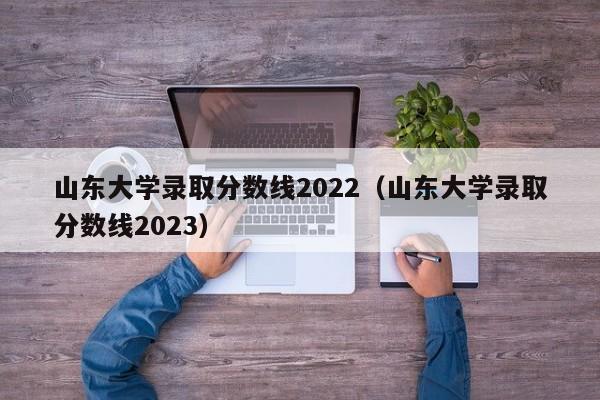 山东大学录取分数线2022（山东大学录取分数线2023）