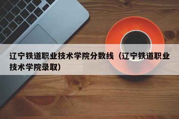 辽宁铁道职业技术学院分数线（辽宁铁道职业技术学院录取）