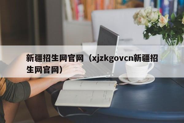 新疆招生网官网（xjzkgovcn新疆招生网官网）