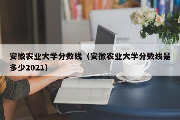 安徽农业大学分数线（安徽农业大学分数线是多少2021）