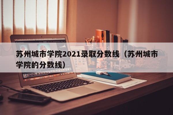 苏州城市学院2021录取分数线（苏州城市学院的分数线）