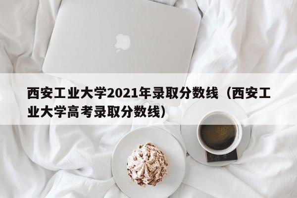 西安工业大学2021年录取分数线（西安工业大学高考录取分数线）