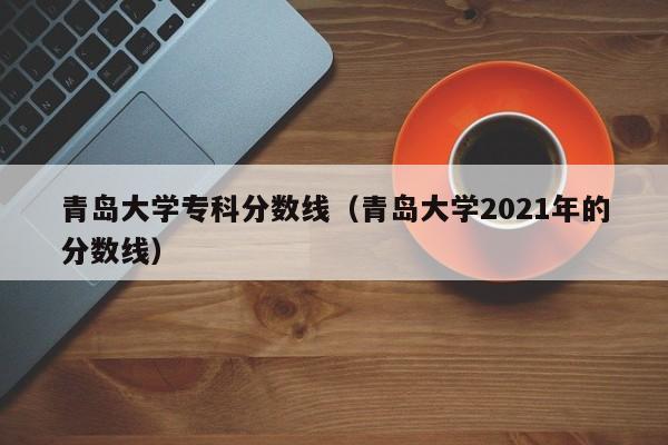 青岛大学专科分数线（青岛大学2021年的分数线）