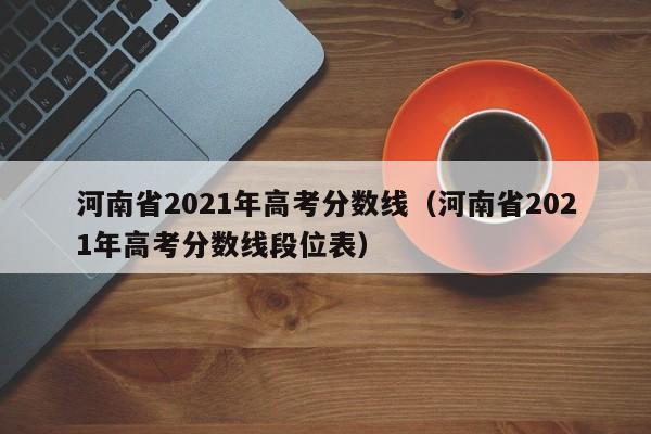 河南省2021年高考分数线（河南省2021年高考分数线段位表）