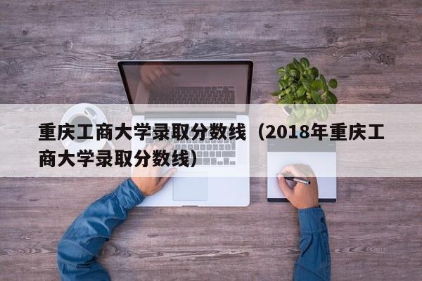 重庆工商大学录取分数线（2018年重庆工商大学录取分数线）