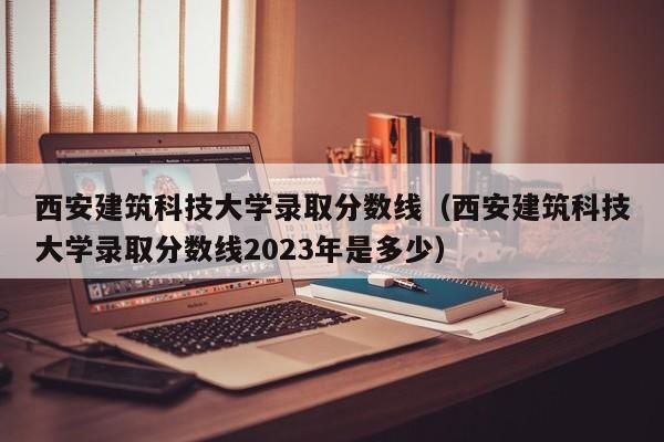 西安建筑科技大学录取分数线（西安建筑科技大学录取分数线2023年是多少）