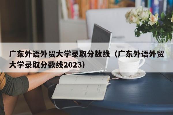 广东外语外贸大学录取分数线（广东外语外贸大学录取分数线2023）