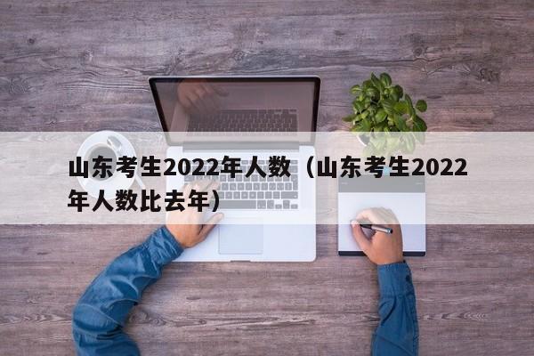 山东考生2022年人数（山东考生2022年人数比去年）