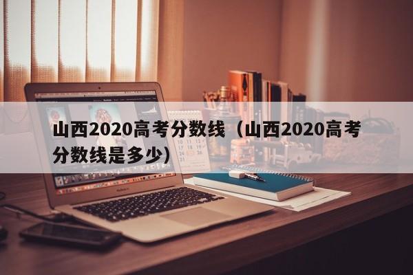 山西2020高考分数线（山西2020高考分数线是多少）