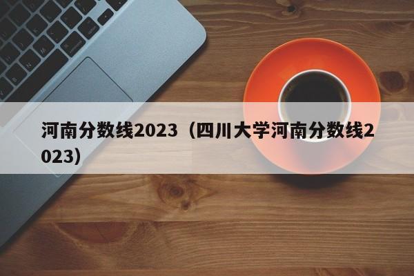 河南分数线2023（四川大学河南分数线2023）